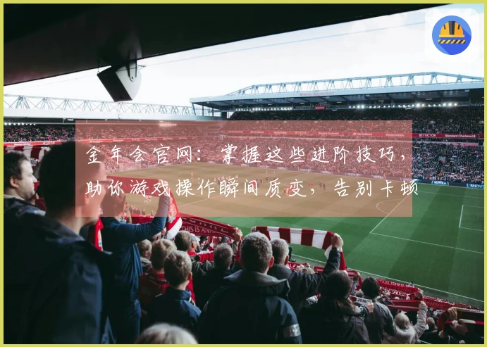 金年会官网：掌握这些进阶技巧，助你游戏操作瞬间质变，告别卡顿烦恼